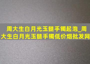 周大生白月光玉髓手镯起泡_周大生白月光玉髓手镯(低价烟批发网)