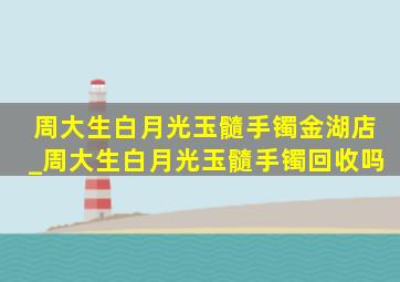 周大生白月光玉髓手镯金湖店_周大生白月光玉髓手镯回收吗