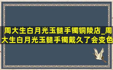 周大生白月光玉髓手镯铜陵店_周大生白月光玉髓手镯戴久了会变色吗