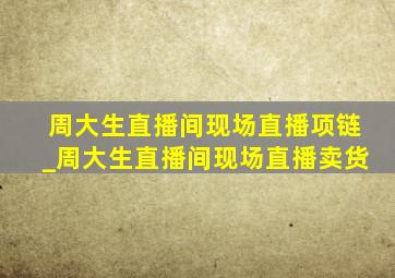 周大生直播间现场直播项链_周大生直播间现场直播卖货