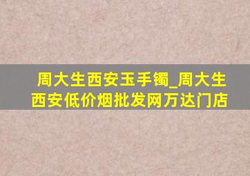 周大生西安玉手镯_周大生西安(低价烟批发网)万达门店