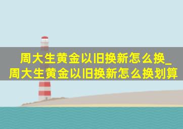 周大生黄金以旧换新怎么换_周大生黄金以旧换新怎么换划算