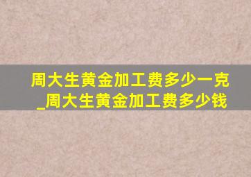 周大生黄金加工费多少一克_周大生黄金加工费多少钱