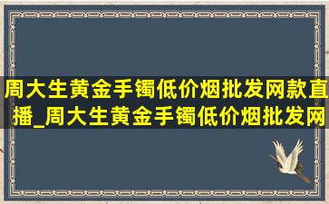 周大生黄金手镯(低价烟批发网)款直播_周大生黄金手镯(低价烟批发网)款图片