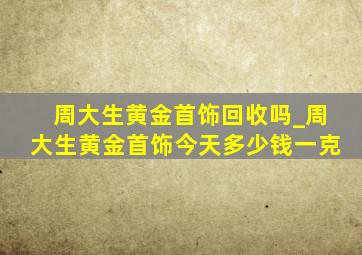 周大生黄金首饰回收吗_周大生黄金首饰今天多少钱一克