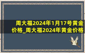 周大福2024年1月17号黄金价格_周大福2024年黄金价格