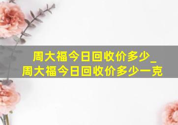 周大福今日回收价多少_周大福今日回收价多少一克