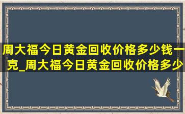 周大福今日黄金回收价格多少钱一克_周大福今日黄金回收价格多少钱