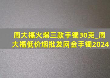 周大福火爆三款手镯30克_周大福(低价烟批发网)金手镯2024