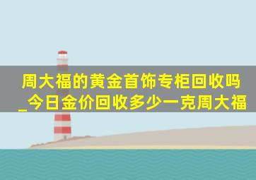 周大福的黄金首饰专柜回收吗_今日金价回收多少一克周大福