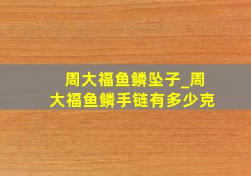 周大福鱼鳞坠子_周大福鱼鳞手链有多少克