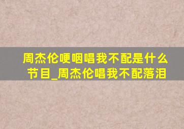 周杰伦哽咽唱我不配是什么节目_周杰伦唱我不配落泪