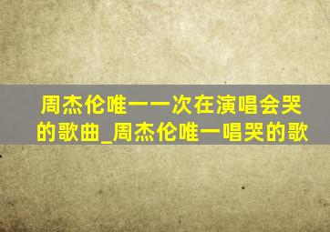 周杰伦唯一一次在演唱会哭的歌曲_周杰伦唯一唱哭的歌