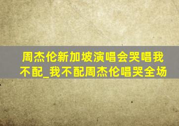 周杰伦新加坡演唱会哭唱我不配_我不配周杰伦唱哭全场