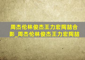 周杰伦林俊杰王力宏陶喆合影_周杰伦林俊杰王力宏陶喆