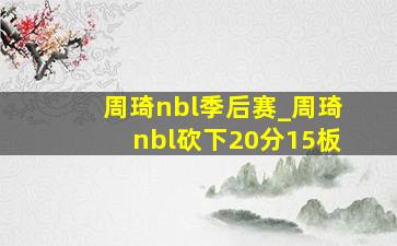 周琦nbl季后赛_周琦nbl砍下20分15板