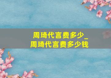 周琦代言费多少_周琦代言费多少钱