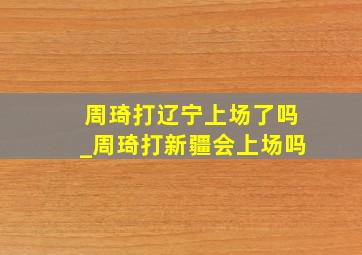 周琦打辽宁上场了吗_周琦打新疆会上场吗