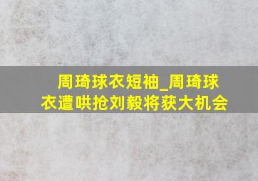 周琦球衣短袖_周琦球衣遭哄抢刘毅将获大机会