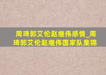 周琦郭艾伦赵继伟感情_周琦郭艾伦赵继伟国家队集锦