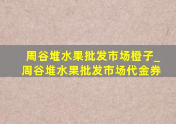 周谷堆水果批发市场橙子_周谷堆水果批发市场代金券