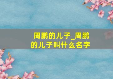 周鹏的儿子_周鹏的儿子叫什么名字