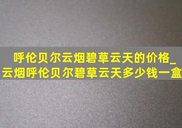 呼伦贝尔云烟碧草云天的价格_云烟呼伦贝尔碧草云天多少钱一盒