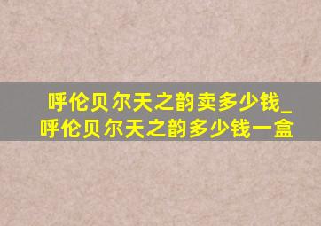 呼伦贝尔天之韵卖多少钱_呼伦贝尔天之韵多少钱一盒