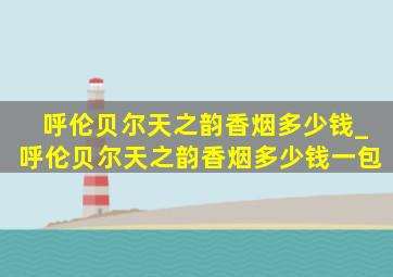 呼伦贝尔天之韵香烟多少钱_呼伦贝尔天之韵香烟多少钱一包