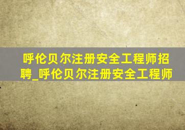 呼伦贝尔注册安全工程师招聘_呼伦贝尔注册安全工程师