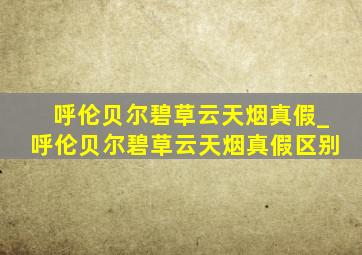 呼伦贝尔碧草云天烟真假_呼伦贝尔碧草云天烟真假区别