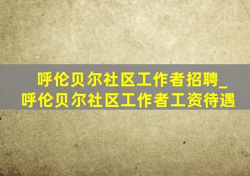 呼伦贝尔社区工作者招聘_呼伦贝尔社区工作者工资待遇