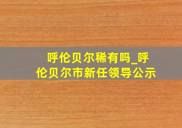 呼伦贝尔稀有吗_呼伦贝尔市新任领导公示