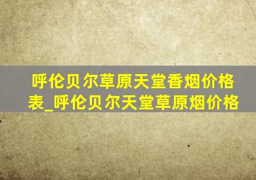 呼伦贝尔草原天堂香烟价格表_呼伦贝尔天堂草原烟价格