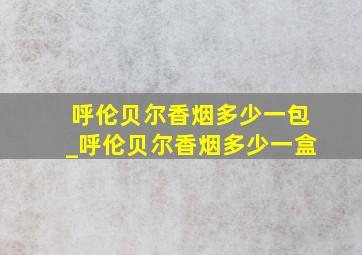 呼伦贝尔香烟多少一包_呼伦贝尔香烟多少一盒