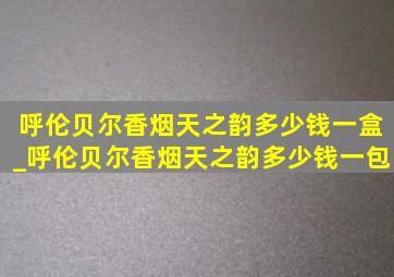 呼伦贝尔香烟天之韵多少钱一盒_呼伦贝尔香烟天之韵多少钱一包