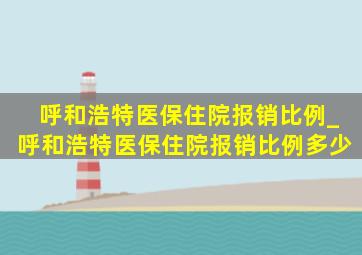 呼和浩特医保住院报销比例_呼和浩特医保住院报销比例多少