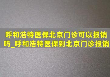 呼和浩特医保北京门诊可以报销吗_呼和浩特医保到北京门诊报销