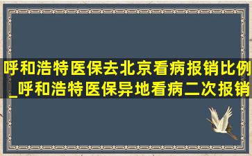 呼和浩特医保去北京看病报销比例_呼和浩特医保异地看病二次报销