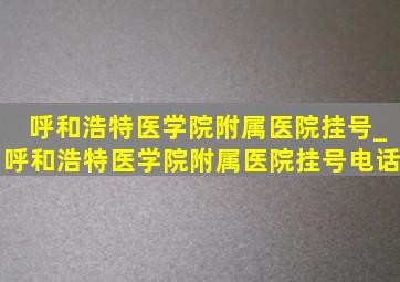 呼和浩特医学院附属医院挂号_呼和浩特医学院附属医院挂号电话