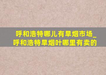 呼和浩特哪儿有旱烟市场_呼和浩特旱烟叶哪里有卖的