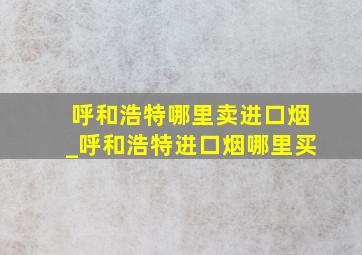 呼和浩特哪里卖进口烟_呼和浩特进口烟哪里买