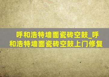 呼和浩特墙面瓷砖空鼓_呼和浩特墙面瓷砖空鼓上门修复