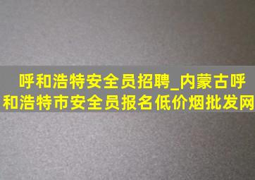 呼和浩特安全员招聘_内蒙古呼和浩特市安全员报名(低价烟批发网)