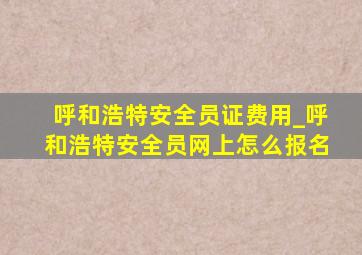 呼和浩特安全员证费用_呼和浩特安全员网上怎么报名