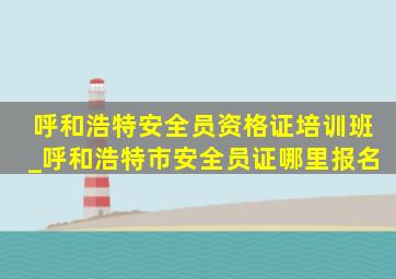 呼和浩特安全员资格证培训班_呼和浩特市安全员证哪里报名