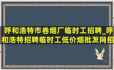 呼和浩特市卷烟厂临时工招聘_呼和浩特招聘临时工(低价烟批发网)招聘