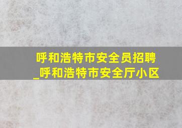 呼和浩特市安全员招聘_呼和浩特市安全厅小区