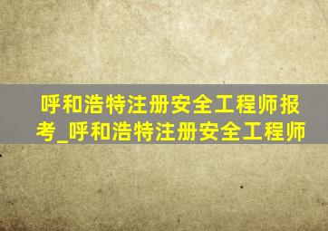 呼和浩特注册安全工程师报考_呼和浩特注册安全工程师