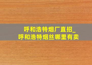 呼和浩特烟厂直招_呼和浩特烟丝哪里有卖